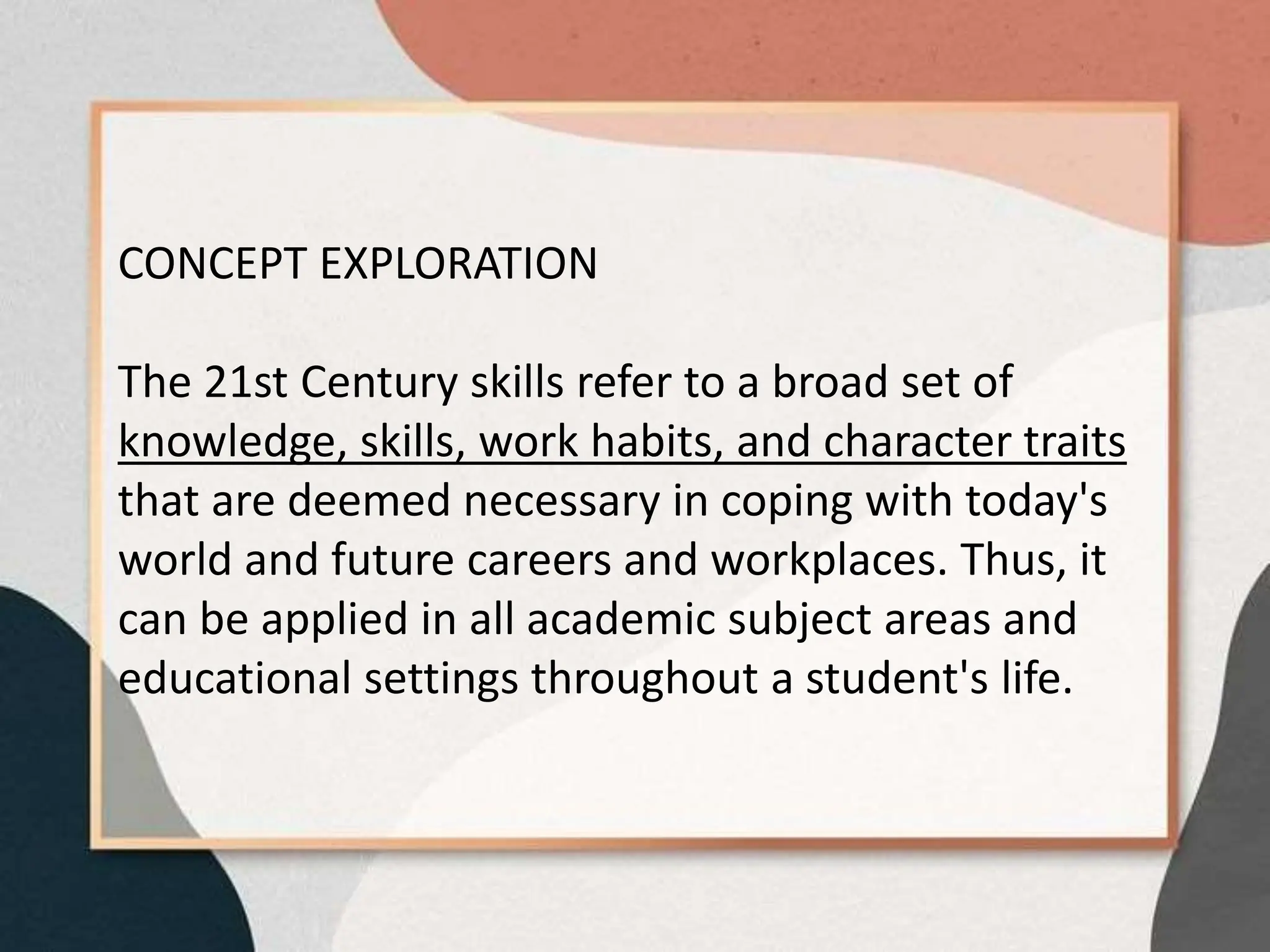 CONCEPT EXPLORATION
The 21st Century skills refer to a broad set of
knowledge, skills, work habits, and character traits
that are deemed necessary in coping with today's
world and future careers and workplaces. Thus, it
can be applied in all academic subject areas and
educational settings throughout a student's life.
 