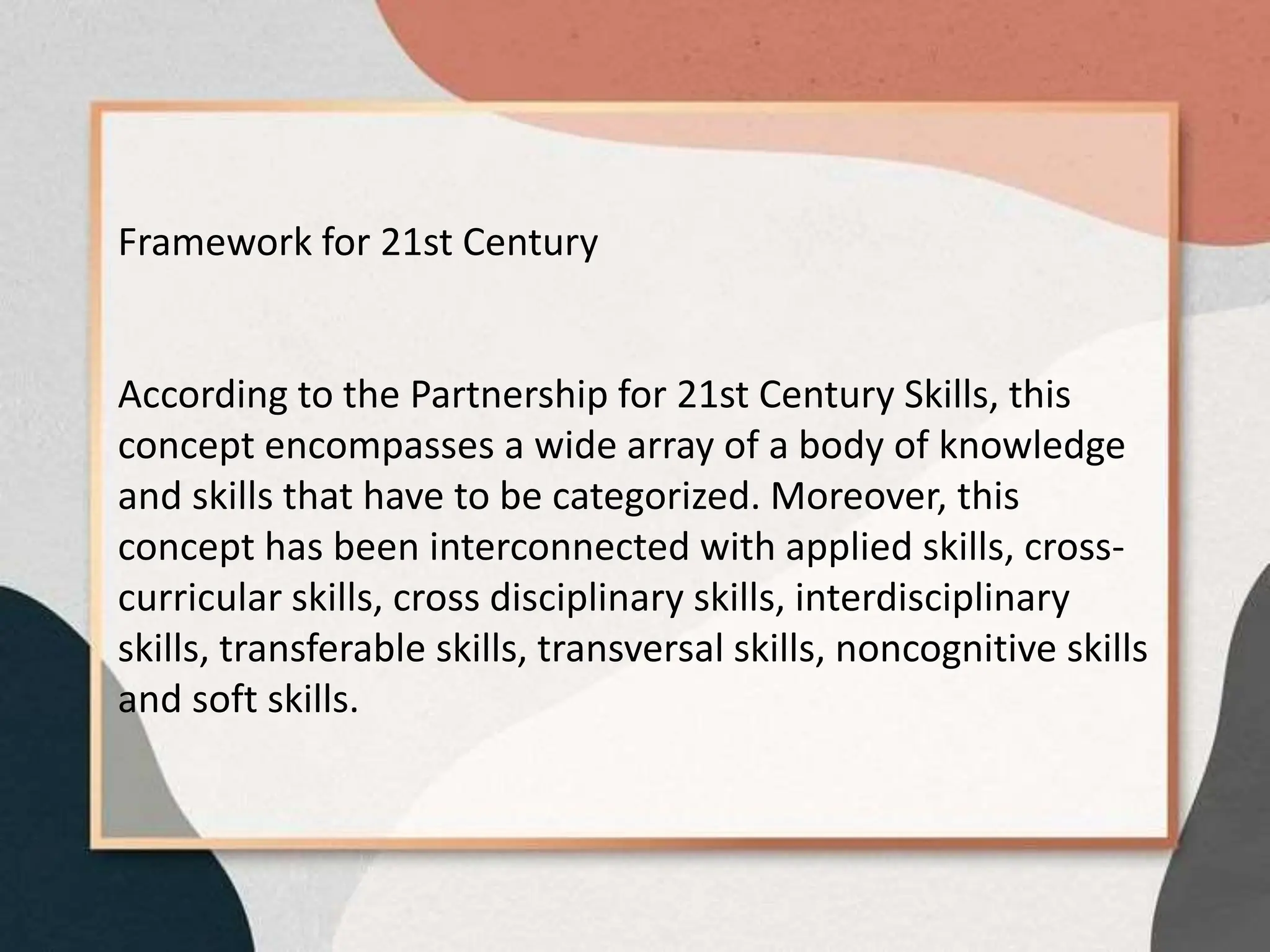 Framework for 21st Century
According to the Partnership for 21st Century Skills, this
concept encompasses a wide array of a body of knowledge
and skills that have to be categorized. Moreover, this
concept has been interconnected with applied skills, cross-
curricular skills, cross disciplinary skills, interdisciplinary
skills, transferable skills, transversal skills, noncognitive skills
and soft skills.
 