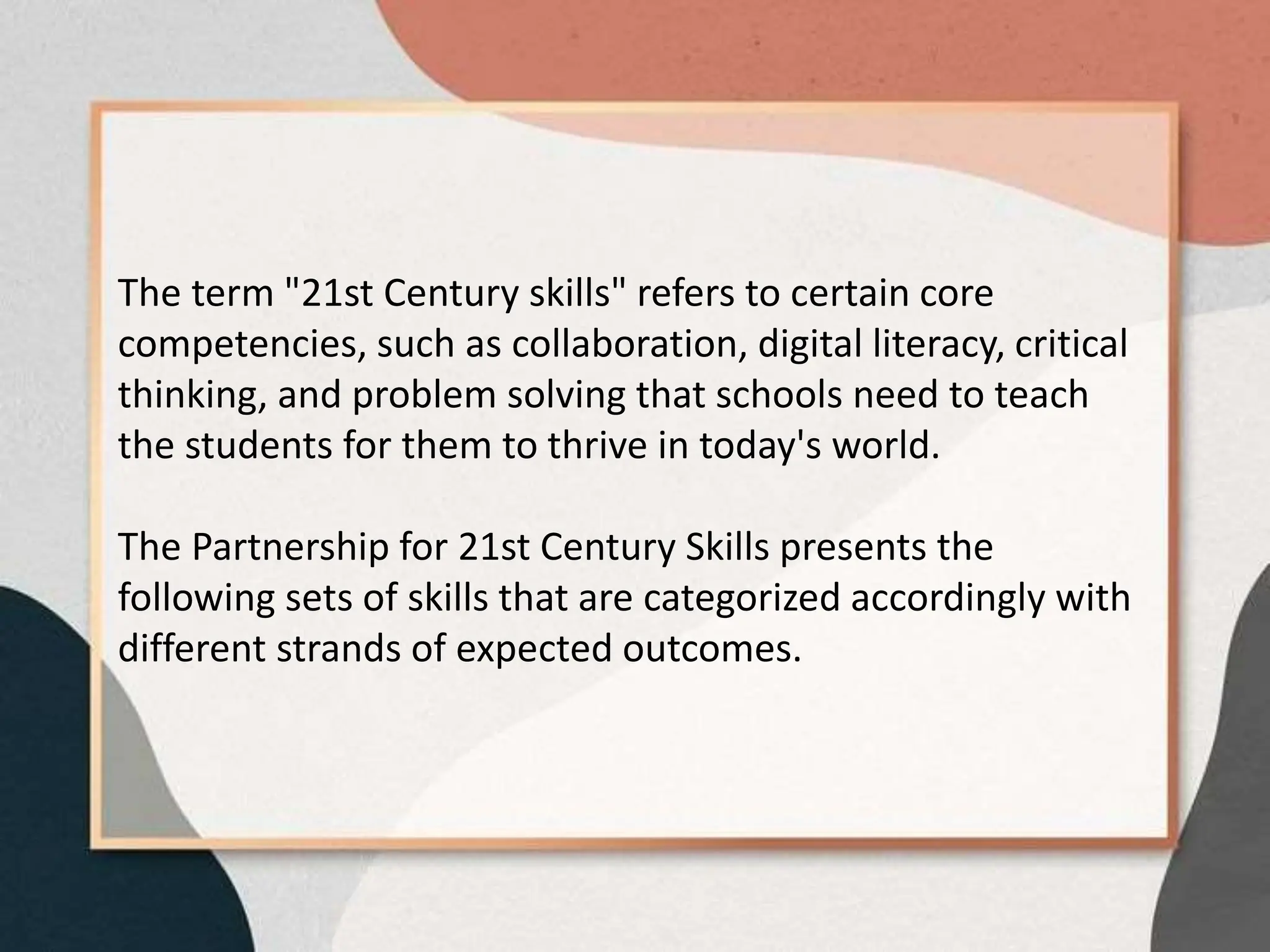 The term "21st Century skills" refers to certain core
competencies, such as collaboration, digital literacy, critical
thinking, and problem solving that schools need to teach
the students for them to thrive in today's world.
The Partnership for 21st Century Skills presents the
following sets of skills that are categorized accordingly with
different strands of expected outcomes.
 