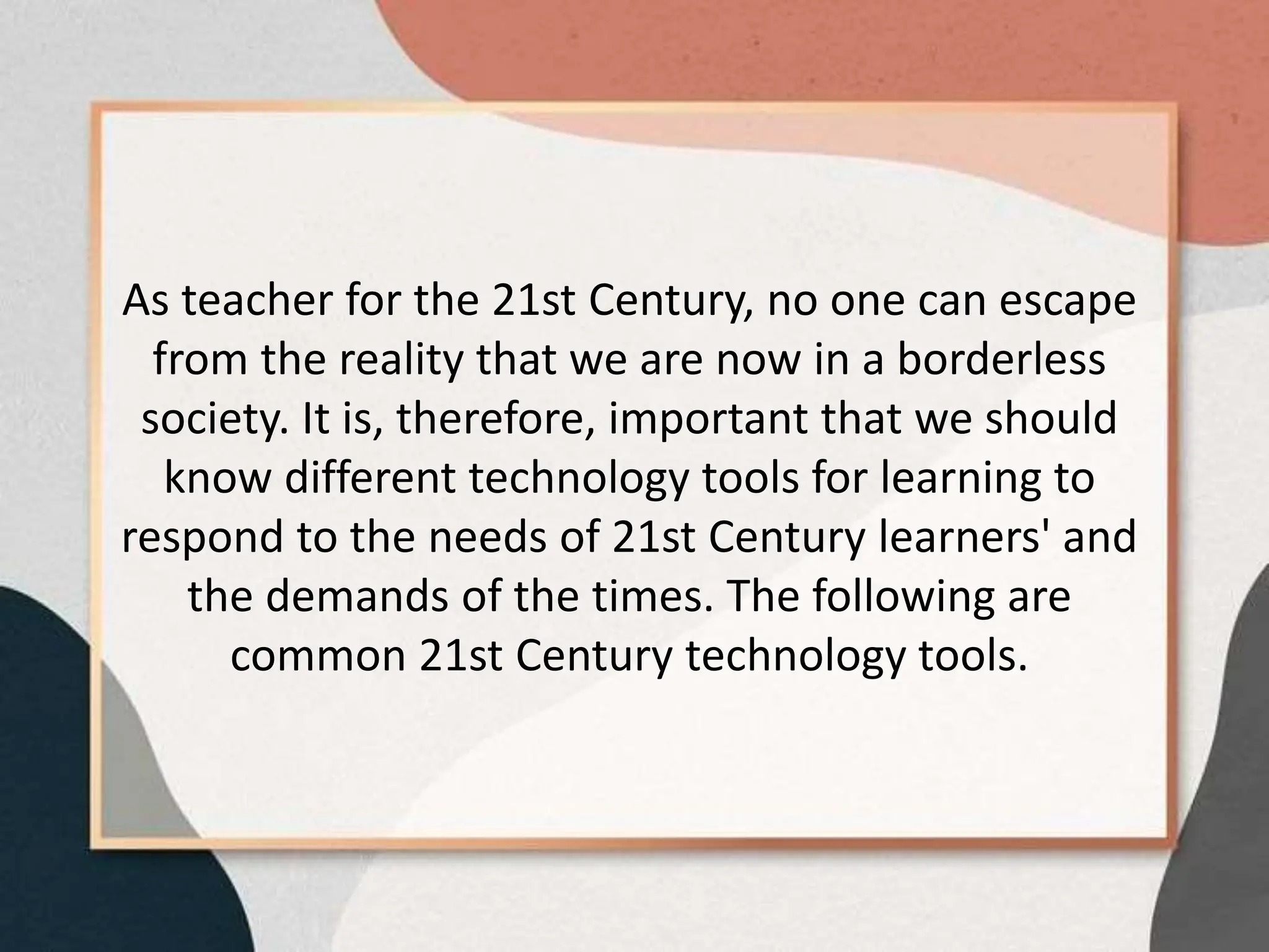 As teacher for the 21st Century, no one can escape
from the reality that we are now in a borderless
society. It is, therefore, important that we should
know different technology tools for learning to
respond to the needs of 21st Century learners' and
the demands of the times. The following are
common 21st Century technology tools.
 