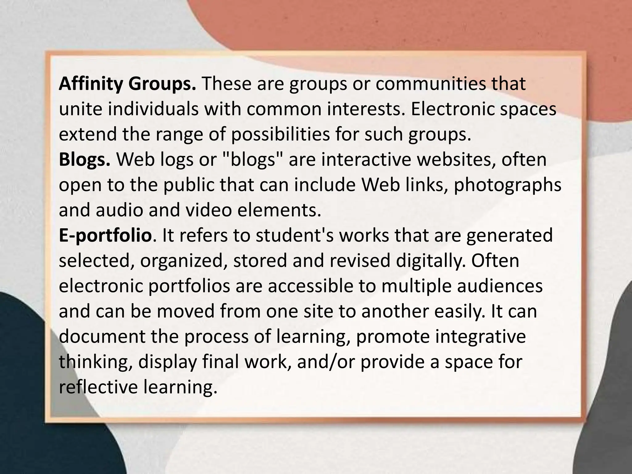Affinity Groups. These are groups or communities that
unite individuals with common interests. Electronic spaces
extend the range of possibilities for such groups.
Blogs. Web logs or "blogs" are interactive websites, often
open to the public that can include Web links, photographs
and audio and video elements.
E-portfolio. It refers to student's works that are generated
selected, organized, stored and revised digitally. Often
electronic portfolios are accessible to multiple audiences
and can be moved from one site to another easily. It can
document the process of learning, promote integrative
thinking, display final work, and/or provide a space for
reflective learning.
 