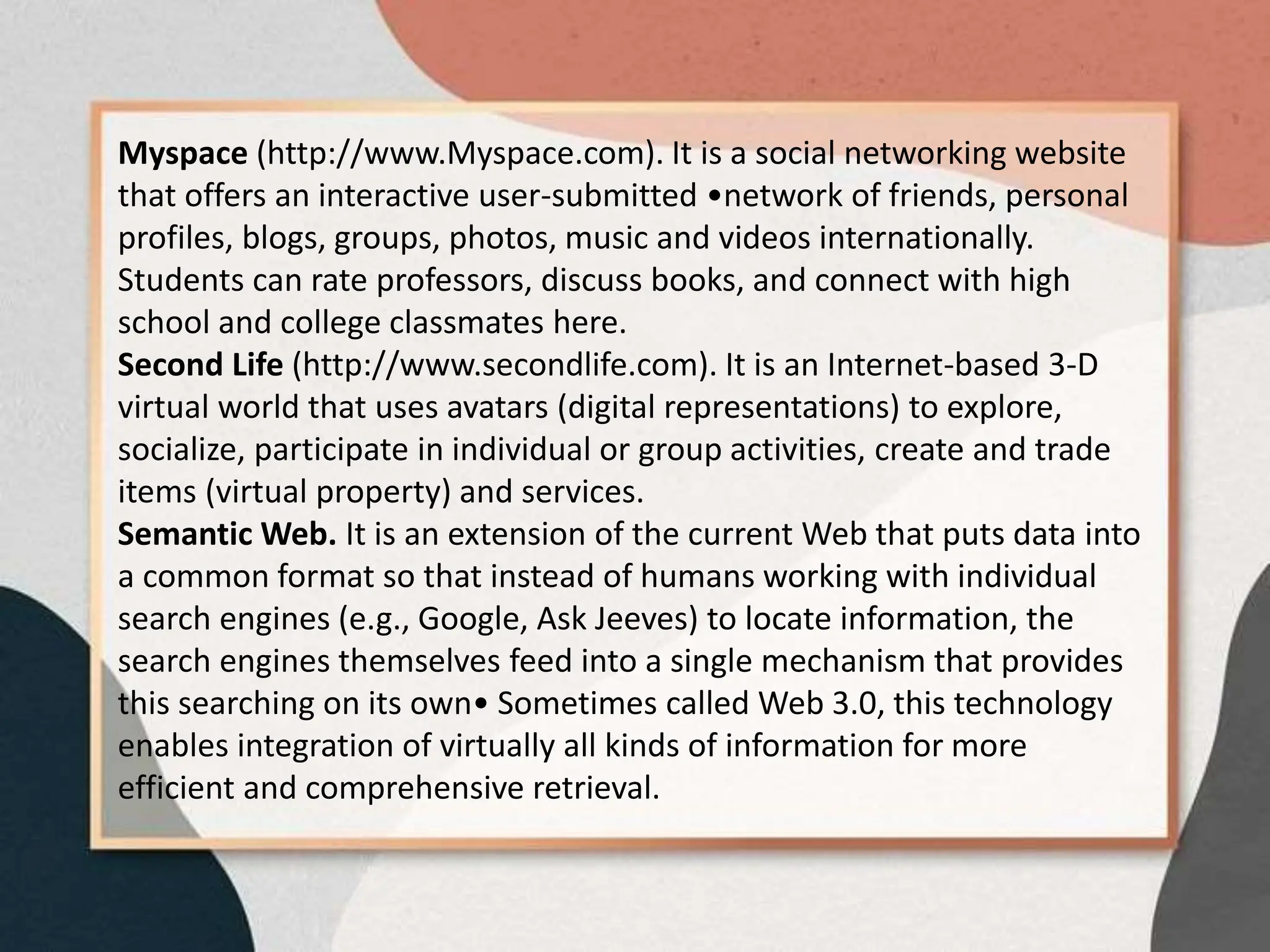 Myspace (http://www.Myspace.com). It is a social networking website
that offers an interactive user-submitted •network of friends, personal
profiles, blogs, groups, photos, music and videos internationally.
Students can rate professors, discuss books, and connect with high
school and college classmates here.
Second Life (http://www.secondlife.com). It is an Internet-based 3-D
virtual world that uses avatars (digital representations) to explore,
socialize, participate in individual or group activities, create and trade
items (virtual property) and services.
Semantic Web. It is an extension of the current Web that puts data into
a common format so that instead of humans working with individual
search engines (e.g., Google, Ask Jeeves) to locate information, the
search engines themselves feed into a single mechanism that provides
this searching on its own• Sometimes called Web 3.0, this technology
enables integration of virtually all kinds of information for more
efficient and comprehensive retrieval.
 