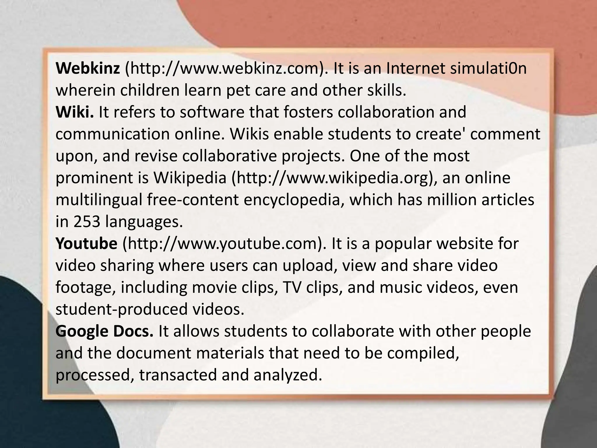 Webkinz (http://www.webkinz.com). It is an Internet simulati0n
wherein children learn pet care and other skills.
Wiki. It refers to software that fosters collaboration and
communication online. Wikis enable students to create' comment
upon, and revise collaborative projects. One of the most
prominent is Wikipedia (http://www.wikipedia.org), an online
multilingual free-content encyclopedia, which has million articles
in 253 languages.
Youtube (http://www.youtube.com). It is a popular website for
video sharing where users can upload, view and share video
footage, including movie clips, TV clips, and music videos, even
student-produced videos.
Google Docs. It allows students to collaborate with other people
and the document materials that need to be compiled,
processed, transacted and analyzed.
 
