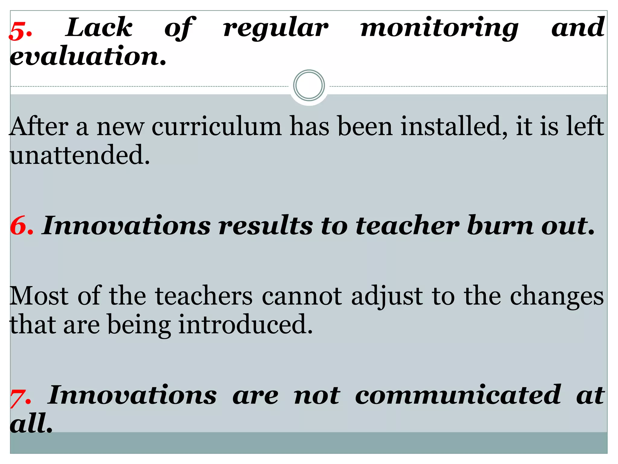 5. Lack of regular monitoring and
evaluation.
After a new curriculum has been installed, it is left
unattended.
6. Innovations results to teacher burn out.
Most of the teachers cannot adjust to the changes
that are being introduced.
7. Innovations are not communicated at
all.
 