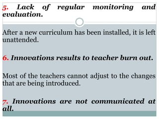 5. Lack of regular monitoring and
evaluation.
After a new curriculum has been installed, it is left
unattended.
6. Innovations results to teacher burn out.
Most of the teachers cannot adjust to the changes
that are being introduced.
7. Innovations are not communicated at
all.