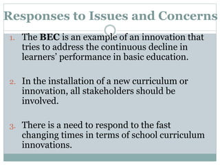 Responses to Issues and Concerns
1. The BEC is an example of an innovation that
tries to address the continuous decline in
learners’ performance in basic education.
2. In the installation of a new curriculum or
innovation, all stakeholders should be
involved.
3. There is a need to respond to the fast
changing times in terms of school curriculum
innovations.