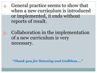 4. General practice seems to show that
when a new curriculum is introduced
or implemented, it ends without
reports of result.
5. Collaboration in the implementation
of a new curriculum is very
necessary.
“Thank you for listening and Godbless….”