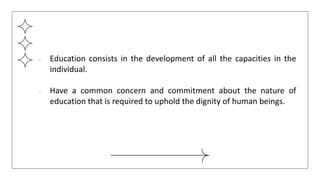 ● Education consists in the development of all the capacities in the
individual.
● Have a common concern and commitment about the nature of
education that is required to uphold the dignity of human beings.
 