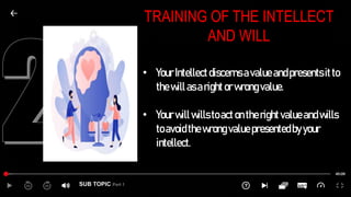 SUB TOPIC Part 1
TRAINING OF THE INTELLECT
AND WILL
• YourIntellectdiscernsavalueandpresentsitto
thewillasaright orwrongvalue.
• Yourwillwillstoacton therightvalueandwills
toavoidthewrongvaluepresentedbyyour
intellect.
 
