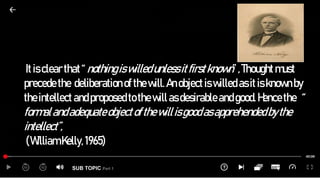 SUB TOPIC Part 1
Itisclear that“nothingiswilledunlessitfirstknown”,Thoughtmust
precede the deliberation ofthewill.Anobjectiswilled asitisknownby
theintellect andproposedtothewillasdesirable andgood.Hencethe “
formalandadequateobjectofthewillisgoodasapprehendedbythe
intellect”,
(William Kelly, 1965)
 