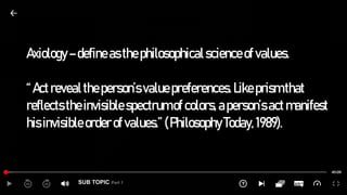 SUB TOPIC Part 1
Axiology–defineasthephilosophicalscienceofvalues.
“Actrevealtheperson’svaluepreferences.Likeprismthat
reflectstheinvisiblespectrumofcolors,aperson’sactmanifest
hisinvisibleorderofvalues.”(PhilosophyToday,1989).
 
