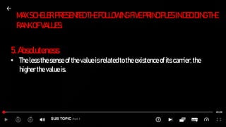 SUB TOPIC Part 1
MAXSCHELERPRESENTED THEFOLLOWINGFIVEPRINCIPLESINDECIDINGTHE
RANKOFVALUES:
5.Absoluteness
• Thelessthesenseofthevalueisrelatedtotheexistenceofitscarrier,the
higherthevalueis.
 