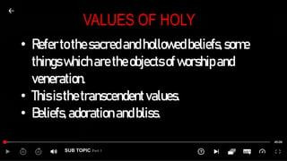 SUB TOPIC Part 1
VALUES OF HOLY
• Refertothesacredandhollowedbeliefs,some
thingswhicharetheobjectsofworshipand
veneration.
• Thisisthetranscendentvalues.
• Beliefs,adorationandbliss.
 