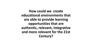 How could we create
educational environments that
are able to provide learning
opportunities that are
authentic, relevant, integrative
and more relevant for the 21st
Century?
 