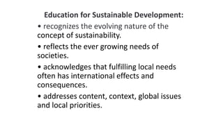 Education for Sustainable Development:
• recognizes the evolving nature of the
concept of sustainability.
• reflects the ever growing needs of
societies.
• acknowledges that fulfilling local needs
often has international effects and
consequences.
• addresses content, context, global issues
and local priorities.
 