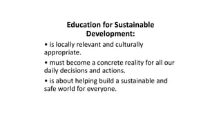 Education for Sustainable
Development:
• is locally relevant and culturally
appropriate.
• must become a concrete reality for all our
daily decisions and actions.
• is about helping build a sustainable and
safe world for everyone.
 