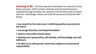 Learning to BE – the learning that contributes to a person’s mind,
body, and spirit. Skills include creativity and personal discovery,
acquired through reading, the Internet, and activities such as sports
and arts. Knowledge, values and skills for personal and family well-
being:
• see oneself as the main actor in defining positive outcomes for
the future
• encourage discovery and experimentation
• acquire universally shared values
• develop one’s personality, self-identity, self-knowledge and self-
fulfilment
• be able to act with greater autonomy, judgment and personal
responsibility
 