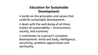 Education for Sustainable
Development:
• builds on the principles and values that
underlie sustainable development.
• deals with the well-being of all three
realms of sustainability – environment,
society, and economy.
• contributes to a person’s complete
development: mind and body, intelligence,
sensitivity, aesthetic appreciation and
spirituality.
 