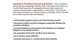Learning to Transform Oneself and Society – when individuals
and groups gain knowledge, develop skills, and acquire new values as a
result of learning, they are equipped with tools and mindsets for
creating lasting change in organizations, communities, and societies.
Learning to transform one self and society. Knowledge, values and skills
for transforming attitudes and lifestyles.
• work toward a gender neutral, non-discriminatory society
• develop the ability and will to integrate sustainable lifestyles for
ourselves and others
• promote behaviours and practices that minimize our ecological
footprint on the world around us
• be respectful of the Earth and life in all its diversity.
• act to achieve social solidarity
• promote democracy in a society where peace prevails
 