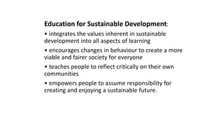 Education for Sustainable Development:
• integrates the values inherent in sustainable
development into all aspects of learning
• encourages changes in behaviour to create a more
viable and fairer society for everyone
• teaches people to reflect critically on their own
communities
• empowers people to assume responsibility for
creating and enjoying a sustainable future.
 