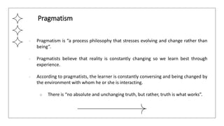 ● Pragmatism is “a process philosophy that stresses evolving and change rather than
being”.
● Pragmatists believe that reality is constantly changing so we learn best through
experience.
● According to pragmatists, the learner is constantly conversing and being changed by
the environment with whom he or she is interacting.
○ There is “no absolute and unchanging truth, but rather, truth is what works”.
Pragmatism
 