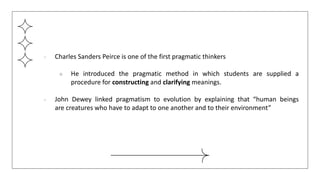 ● Charles Sanders Peirce is one of the first pragmatic thinkers
○ He introduced the pragmatic method in which students are supplied a
procedure for constructing and clarifying meanings.
● John Dewey linked pragmatism to evolution by explaining that “human beings
are creatures who have to adapt to one another and to their environment”
 