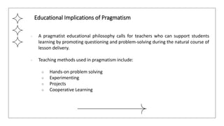 ● A pragmatist educational philosophy calls for teachers who can support students
learning by promoting questioning and problem-solving during the natural course of
lesson delivery.
● Teaching methods used in pragmatism include:
○ Hands-on problem solving
○ Experimenting
○ Projects
○ Cooperative Learning
Educational Implications of Pragmatism
 