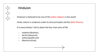 ● Hinduism is believed to be one of the oldest religions in the world.
● Hindu culture is scriptures under its strict principles call the Vedic Dharma.
● It is every Hindus’ role to attain the four main aims of life
○ moksha (libration),
○ karma (pleasure),
○ artha (wealth) and
○ dharma (virtue).
Hinduism
 