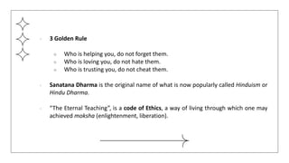 ● 3 Golden Rule
○ Who is helping you, do not forget them.
○ Who is loving you, do not hate them.
○ Who is trusting you, do not cheat them.
● Sanatana Dharma is the original name of what is now popularly called Hinduism or
Hindu Dharma.
● “The Eternal Teaching”, is a code of Ethics, a way of living through which one may
achieved moksha (enlightenment, liberation).
 