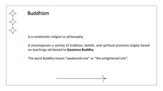 ● Is a nontheistic religion or philosophy.
● It encompasses a variety of tradition, beliefs, and spiritual practices largely based
on teachings attributed to Gautama Buddha.
● The word Buddha means “awakened one” or “the enlightened one”.
Buddhism
 