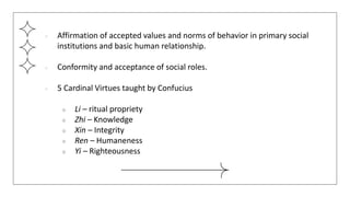 ● Affirmation of accepted values and norms of behavior in primary social
institutions and basic human relationship.
● Conformity and acceptance of social roles.
● 5 Cardinal Virtues taught by Confucius
○ Li – ritual propriety
○ Zhi – Knowledge
○ Xin – Integrity
○ Ren – Humaneness
○ Yi – Righteousness
 