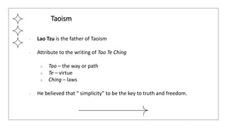 ● Lao Tzu is the father of Taoism
● Attribute to the writing of Tao Te Ching
○ Tao – the way or path
○ Te – virtue
○ Ching – laws
● He believed that “ simplicity” to be the key to truth and freedom.
Taoism
 