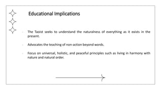 ● The Taoist seeks to understand the naturalness of everything as it exists in the
present.
● Advocates the teaching of non-action beyond words.
● Focus on universal, holistic, and peaceful principles such as living in harmony with
nature and natural order.
Educational Implications
 