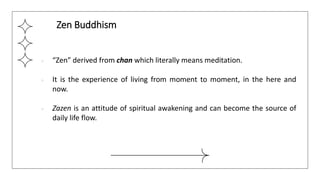 ● “Zen” derived from chan which literally means meditation.
● It is the experience of living from moment to moment, in the here and
now.
● Zazen is an attitude of spiritual awakening and can become the source of
daily life flow.
Zen Buddhism
 