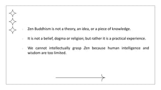 ● Zen Buddhism is not a theory, an idea, or a piece of knowledge.
● It is not a belief, dogma or religion; but rather it is a practical experience.
● We cannot intellectually grasp Zen because human intelligence and
wisdom are too limited.
 