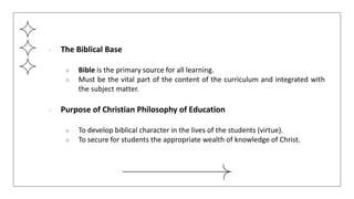 ● The Biblical Base
○ Bible is the primary source for all learning.
○ Must be the vital part of the content of the curriculum and integrated with
the subject matter.
● Purpose of Christian Philosophy of Education
○ To develop biblical character in the lives of the students (virtue).
○ To secure for students the appropriate wealth of knowledge of Christ.
 