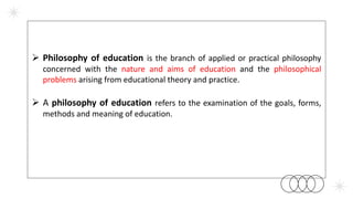  Philosophy of education is the branch of applied or practical philosophy
concerned with the nature and aims of education and the philosophical
problems arising from educational theory and practice.
 A philosophy of education refers to the examination of the goals, forms,
methods and meaning of education.
 