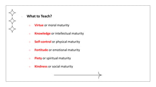 ● What to Teach?
○ Virtue or moral maturity
○ Knowledge or intellectual maturity
○ Self-control or physical maturity
○ Fortitude or emotional maturity
○ Piety or spiritual maturity
○ Kindness or social maturity
 