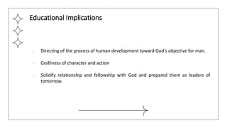● Directing of the process of human development toward God's objective for man.
● Godliness of character and action
● Solidify relationship and fellowship with God and prepared them as leaders of
tomorrow.
Educational Implications
 