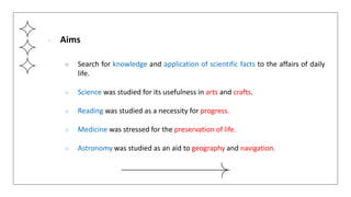 ● Aims
○ Search for knowledge and application of scientific facts to the affairs of daily
life.
○ Science was studied for its usefulness in arts and crafts.
○ Reading was studied as a necessity for progress.
○ Medicine was stressed for the preservation of life.
○ Astronomy was studied as an aid to geography and navigation.
 
