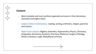 ● Content
○ Most complete and most carefully organized curriculum in the elementary,
secondary and higher levels.
○ Subject matter in elementary: reading, writing, arithmetic, religion, grammar
and science.
○ Higher level subjects: Algebra, Geometry, Trigonometry, Physics, Chemistry,
Geography, Astronomy, Anatomy, Pharmacy, Medicine, Surgery, Philology,
History, Literature, Logic, Metaphysics and Law.
 