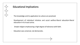 ● The knowledge and its application to culture are practiced.
● Development of individual initiative and social welfare-liberal education-liberal
education in its truest sense.
● Simple religion emphasizing a high degree of tolerance with faith.
● Education was universal, not democratic.
Educational Implications
 