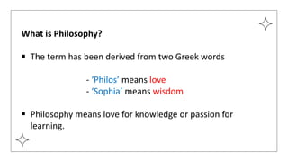 What is Philosophy?
 The term has been derived from two Greek words
- ‘Philos’ means love
- ‘Sophia’ means wisdom
 Philosophy means love for knowledge or passion for
learning.
 