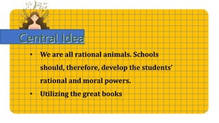 Central Idea
• We are all rational animals. Schools
should, therefore, develop the students’
rational and moral powers.
• Utilizing the great books
 