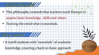 ESSENTIALISM
 This philosophy contends that teachers teach learners to
acquire basic knowledge , skills and values.
 Training the mind what is essentials.
Why teach?
• It instill students with “essentials” of academic
knowledge, enacting a back-to-basic approach
 
