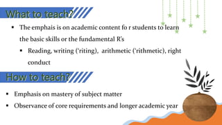 What to teach?
 The emphais is on academic content fo r students to learn
the basic skills or the fundamental R’s
 Reading, writing (‘riting), arithmetic (‘rithmetic), right
conduct
How to teach?
 Emphasis on mastery of subject matter
 Observance of core requirements and longer academic year
 