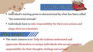 EXISTENTIALISM
 Individual's starting point is characterized by what has been called
"the existential attitude“
 Individuals have to take responsibility for their own actions and
shape their own destinies
 The main concern is to “help the tudents understand and
appreciate themselves as unique individuals who accept complete
responsibility for their thoughts, feelings and actions.”
Why teach?
 