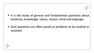  It is the study of general and fundamental questions about
existence, knowledge, values, reason, mind and language.
 Such questions are often posed as problems to be studied or
resolved.
 