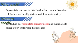  Progressivist teachers teach to develop learners into becoming
enlightened and intelligent citizens of democratic society.
Why teach?
What to
teach?
 Curriculum that responds to students’ needs and that relates to
students’ personal lives and experiences
 