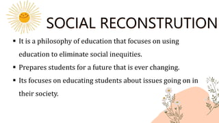 SOCIAL RECONSTRUTIONI
 It is a philosophy of education that focuses on using
education to eliminate social inequities.
 Prepares students for a future that is ever changing.
 Its focuses on educating students about issues going on in
their society.
 